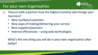 For your own organisation
1. Discuss with a partner how the Digital Economy will change your
    business?
   • New markets/customers
   • New ways of making/delivering your service
   • New suppliers/partners
   • Internal efficiencies – using web technologies

   What’s the one thing you will do in your own organisation after
   today?
 