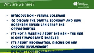 Why are we here?

 •   Introduction – Fergal Coleman
 •   To discuss the digital economy and how Northern
     Rivers can grasp the opportunities
 •   It’s not a meeting about the NBN – the NBN is one
     (important) enabler
 •   It’s about information, discussion and ongoing
     involvement
 •   We want your ideas and thoughts
 