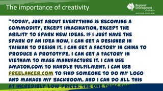 The importance of creativity
“Today, just about everything is becoming a commodity, except
imagination, except the ability to spark new ideas. If I just have the spark of
an idea now, I can get a designer in Taiwan to design it. I can get a factory in
China to produce a prototype. I can get a factory in Vietnam to mass
manufacture it. I can use Amazon.com to handle fulfilment. I can use
freelancer.com to find someone to do my logo and manage my backroom.
And I can do all this at incredibly low prices. The one thing that is not a
commodity and never will be is that spark of an idea.”
             Tom Friedman, NY Times Editorial, 20 March 2010
 