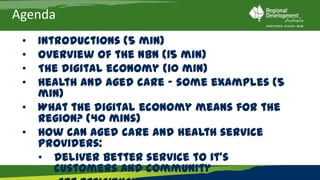 Agenda
 •   Introductions (5 min)
 •   Overview of the NBN (15 min)
 •   The digital economy (10 min)
 •   Health and aged care – some examples (5 min)
 •   What the digital economy means for the region? (40 mins)
 •   How can aged care and health service providers:
     • Deliver better service to it’s customers and community
     • Get efficiencies in their organisations(40 mins)
 •   Next steps (5 mins)
 