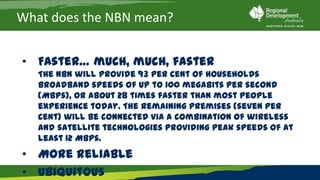 What does the NBN mean?


• Faster… much, much, faster
   The NBN will provide 93 per cent of households broadband speeds of
   up to 100 megabits per second (Mbps), or about 28 times faster than
   most people experience today. The remaining premises (seven per
   cent) will be connected via a combination of wireless and satellite
   technologies providing peak speeds of at least 12 Mbps.
• More reliable
• Ubiquitous
 