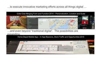 …to execute innovative marketing efforts across all things digital …
Coke Cola Merging Form and Function 2014 – Personalization, Location and Scale
…and even beyond “traditional digital”. The possibilities are
expanding.
Home Depot Mobile App – In App Beacons, Store Traffic and Opportunities 2015
 