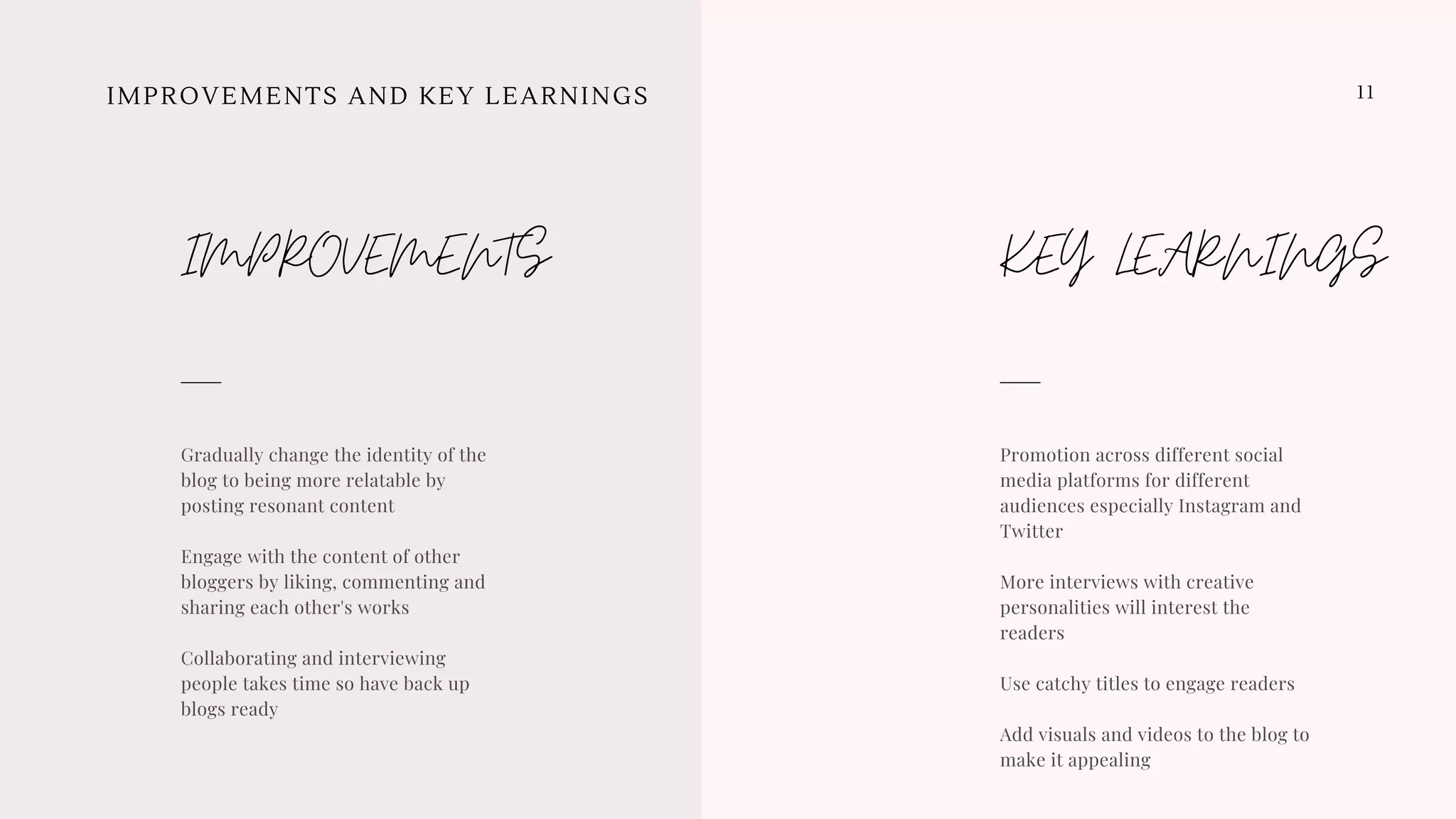 11IMPROVEMENTS AND KEY LEARNINGS
Promotion across different social
media platforms for different
audiences especially Instagram and
Twitter
More interviews with creative
personalities will interest the
readers
Use catchy titles to engage readers
Add visuals and videos to the blog to
make it appealing
KEY LEARNINGS
Gradually change the identity of the
blog to being more relatable by
posting resonant content
Engage with the content of other
bloggers by liking, commenting and
sharing each other's works
Collaborating and interviewing
people takes time so have back up
blogs ready 
IMPROVEMENTS
 