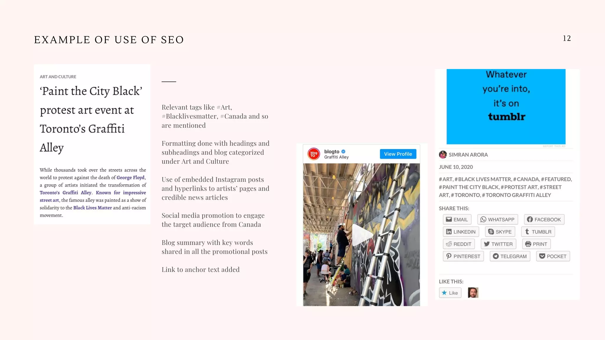 12EXAMPLE OF USE OF SEO
Relevant tags like #Art,
#Blacklivesmatter, #Canada and so
are mentioned
Formatting done with headings and
subheadings and blog categorized
under Art and Culture
Use of embedded Instagram posts
and hyperlinks to artists’ pages and
credible news articles
Social media promotion to engage
the target audience from Canada
Blog summary with key words
shared in all the promotional posts
Link to anchor text added
 