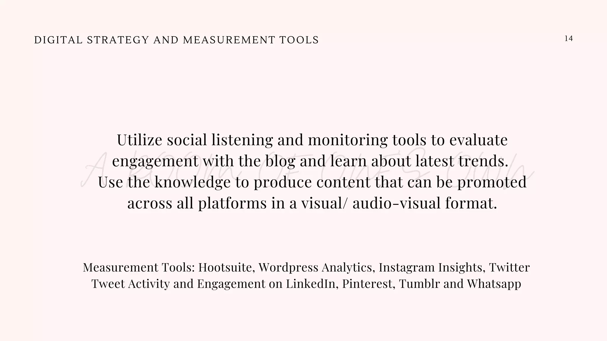 DIGITAL STRATEGY AND MEASUREMENT TOOLS 14
Utilize social listening and monitoring tools to evaluate
engagement with the blog and learn about latest trends.
Use the knowledge to produce content that can be promoted
across all platforms in a visual/ audio-visual format.
A ROOM OF ONE'S OWN
Measurement Tools: Hootsuite, Wordpress Analytics, Instagram Insights, Twitter
Tweet Activity and Engagement on LinkedIn, Pinterest, Tumblr and Whatsapp
 