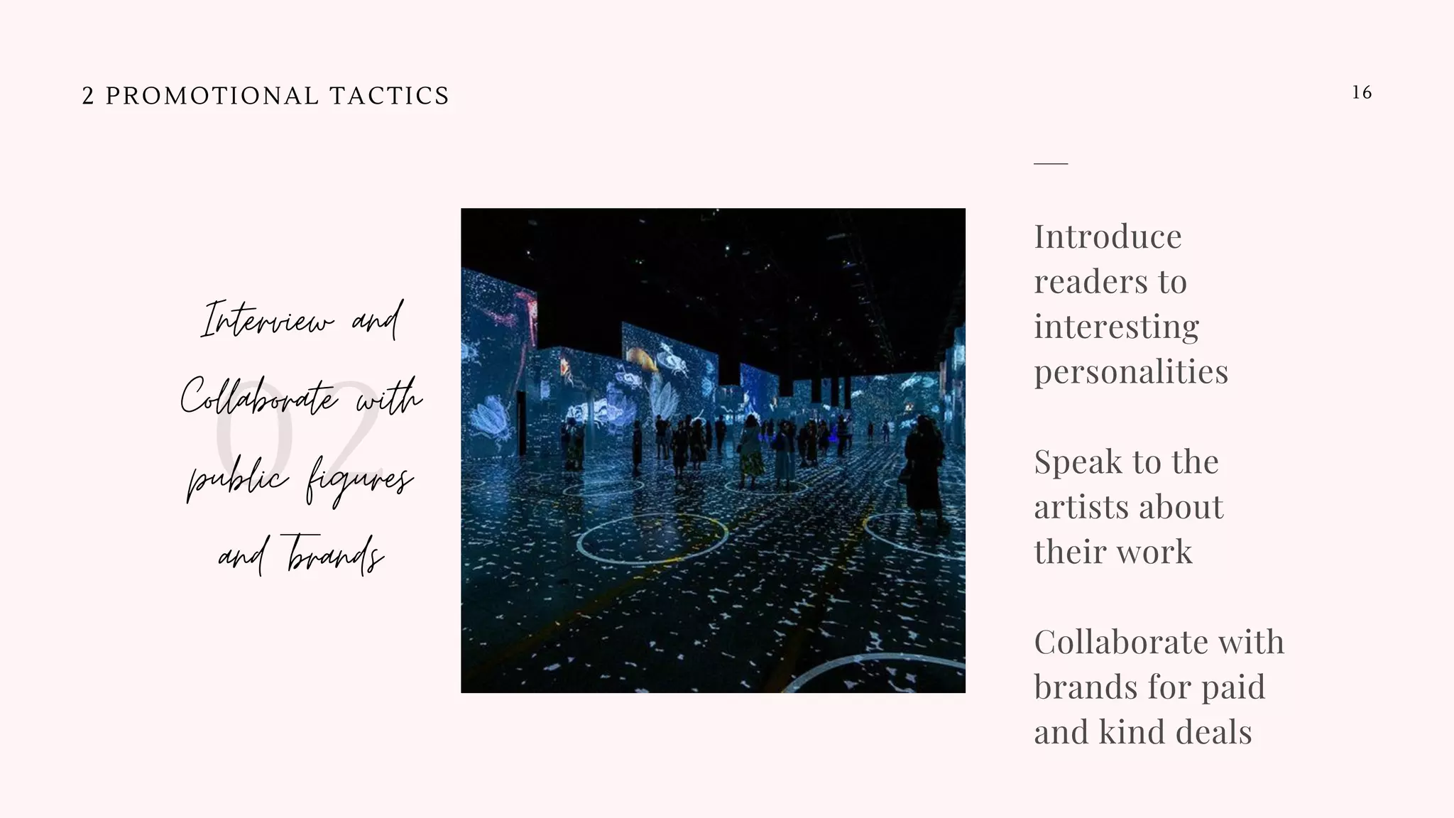 2 PROMOTIONAL TACTICS
Interview and
Collaborate with
public figures
and brands
02
16
Introduce
readers to
interesting
personalities
Speak to the
artists about
their work 
Collaborate with
brands for paid
and kind deals
 
