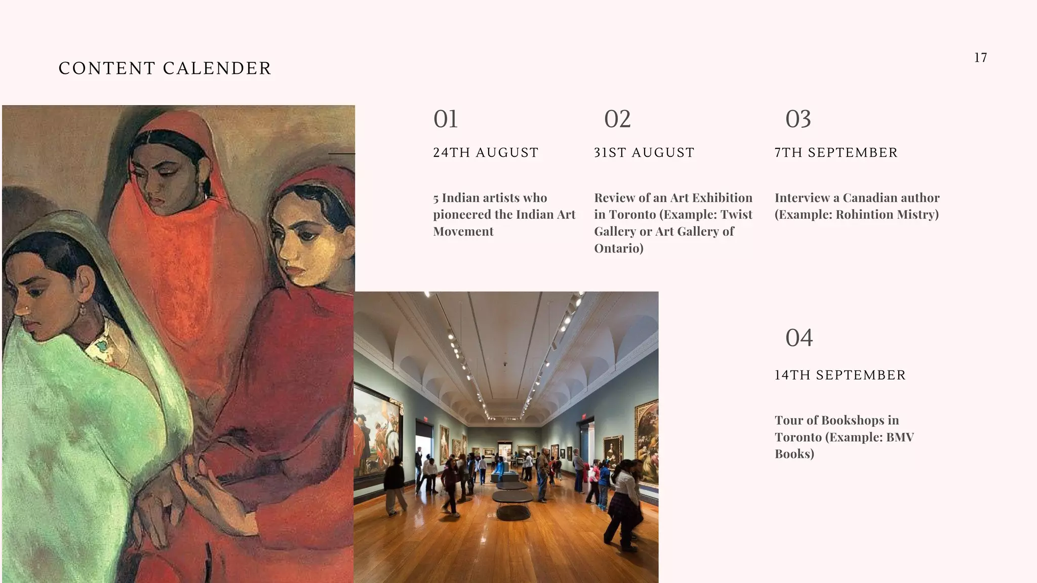 Review of an Art Exhibition
in Toronto (Example: Twist
Gallery or Art Gallery of
Ontario)
31ST AUGUST
Interview a Canadian author
(Example: Rohintion Mistry)
7TH SEPTEMBER
01 0302
5 Indian artists who
pioneered the Indian Art
Movement
24TH AUGUST
17
CONTENT CALENDER
Tour of Bookshops in
Toronto (Example: BMV
Books)
14TH SEPTEMBER
04
 