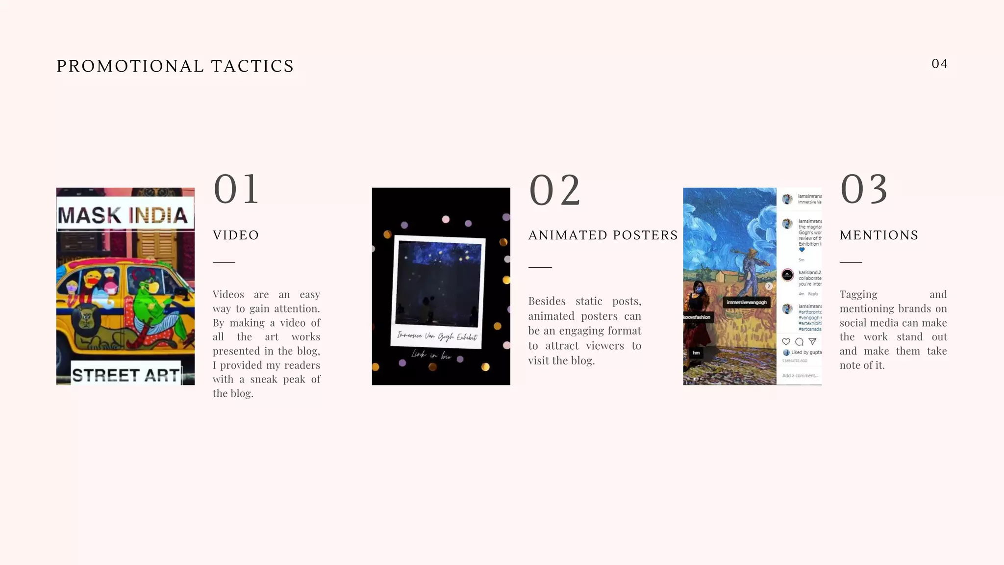 Besides static posts,
animated posters can
be an engaging format
to attract viewers to
visit the blog.
02
Videos are an easy
way to gain attention.
By making a video of
all the art works
presented in the blog,
I provided my readers
with a sneak peak of
the blog.
01
Tagging and
mentioning brands on
social media can make
the work stand out
and make them take
note of it.
03
PROMOTIONAL TACTICS 04
VIDEO ANIMATED POSTERS MENTIONS
 