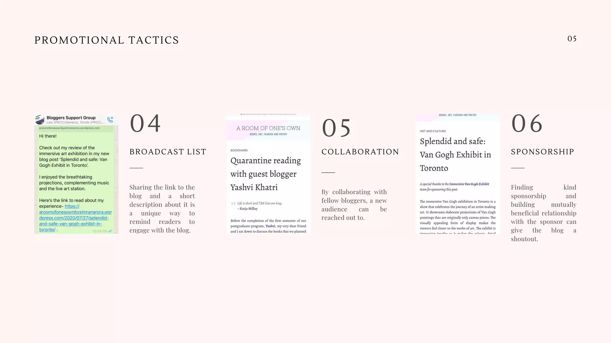 PROMOTIONAL TACTICS
By collaborating with
fellow bloggers, a new
audience can be
reached out to.
05
Sharing the link to the
blog and a short
description about it is
a unique way to
remind readers to
engage with the blog.
04
Finding kind
sponsorship and
building mutually
beneficial relationship
with the sponsor can
give the blog a
shoutout.
06
05
BROADCAST LIST COLLABORATION SPONSORSHIP
 