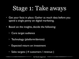 By Piyush Aggarwal
Stage 1: Take aways
• Get your facts in place. Gather as much data before you
spend a single penny on digital marketing.
• Based on the insights, decide the following:
• Core target audience
• Technology (platform/devices)
• Expected return on investment
• Sales targets ( # customers / revenue )
 
