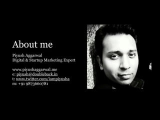 About me
Piyush Aggarwal
Digital & Startup Marketing Expert
www.piyushaggarwal.me
e: piyush@doubleback.in
t: www.twitter.com/iampiyusha
m: +91 9873660781
 