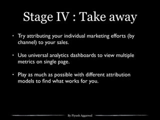 By Piyush Aggarwal
Stage IV : Take away
• Try attributing your individual marketing efforts (by
channel) to your sales.
• Use universal analytics dashboards to view multiple
metrics on single page.
• Play as much as possible with different attribution
models to ﬁnd what works for you.
 
