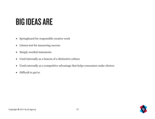 BIG IDEAS ARE
       •   Springboard for responsible creative work

       •   Litmus test for measuring success

       •   Simply worded statements

       •   Used internally as a beacon of a distinctive culture

       •   Used externally as a competitive advantage that helps consumers make choices

       •   Difficult to get to




Copyright © 2011 by IQ Agency                              12
 