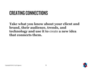 CREATING CONNECTIONS
       Take what you know about your client and
       brand, their audience, trends, and
       technology and use it to create a new idea
       that connects them.




Copyright © 2011 by IQ Agency   16
 