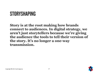 STORYSHAPING
       Story is at the root making how brands
       connect to audiences. In digital strategy, we
       aren’t just storytellers because we’re giving
       the audience the tools to tell their version of
       the story. It’s no longer a one-way
       transmission.




Copyright © 2011 by IQ Agency   17
 