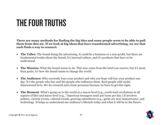 THE FOUR TRUTHS
       There are many methods for finding the big idea and some people seem to be able to pull
       them from thin air. If we look at big ideas that have transformed advertising, we see that
       each finds a way to connect:

       •   The Teller: The brand doing the advertising. It could be a business or a non-profit, but there are
           fundamental truths about the brand, it’s internal culture, and it’s products that have to be
           understood.

       •   The Mission: What the brand wants to do. This may come from the brief you receive, but it’s more
           than goals; it’s how the brand wants to change the world.

       •   The Audience: Who currently buys your product and who you hope will buy your product one
           day. It’s the people who buy and the people who influence them. Real people with multi-
           dimensional lives. We do research and create personas because we have to get this right.

       •   The Moment: What’s going on in the world at a macro level (e.g., youth-lead revolutions in all
           aspects of life) and micro level (e.g., “American teenagers send 300 texts per day.) It involves
           politics, current events, cultural trends, growing subcultures (e.g., geeks are now mainstream), and
           technology. It helps us understand our audience’s lifestyle today and what it will be in the future.



Copyright © 2011 by IQ Agency                             19
 