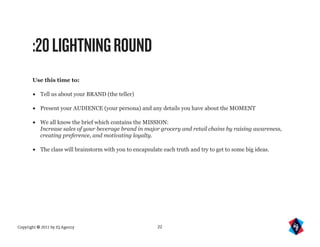:20 LIGHTNING ROUND
       Use this time to:

       •   Tell us about your BRAND (the teller)

       •   Present your AUDIENCE (your persona) and any details you have about the MOMENT

       •   We all know the brief which contains the MISSION:
           Increase sales of your beverage brand in major grocery and retail chains by raising awareness,
           creating preference, and motivating loyalty.

       •   The class will brainstorm with you to encapsulate each truth and try to get to some big ideas.




Copyright © 2011 by IQ Agency                              22
 