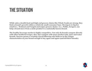 THE SITUATION

       While sales a health food and high-end grocery chains like Whole Foods are strong, they
       limit a brand's growth within a relatively small consumer base. Moving in to big box
       retail (i.e., Walmart and Target) and major grocery chains (i.e., Publix, Kroger), can
       help a brand move from a niche product to a nationally-known brand.

       The healthy beverage market is highly competitive. Not only do brands compete directly
       with other health beverages, they also compete with mass-market soda, juice and water
       brands. Success means a creating a loyal following who believes in the unique
       characteristics of your brand enough to buy again and again (and tell their friends).




Copyright © 2010 by IQ Agency                    24
 