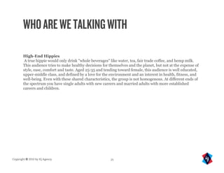 WHO ARE WE TALKING WITH

       High-End Hippies
        A true hippie would only drink "whole beverages" like water, tea, fair trade coffee, and hemp milk.
       This audience tries to make healthy decisions for themselves and the planet, but not at the expense of
       style, ease, comfort and taste. Aged 25-35 and tending toward female, this audience is well educated,
       upper-middle class, and defined by a love for the environment and an interest in health, fitness, and
       well-being. Even with these shared characteristics, the group is not homogenous. At different ends of
       the spectrum you have single adults with new careers and married adults with more established
       careers and children.




Copyright © 2010 by IQ Agency                            25
 