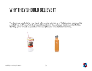 WHY THEY SHOULD BELIEVE IT

       The beverage you hold in your hand tells people who you are. Walking into a room with
       a soda from McDonald's tells a very different story than a Kleen Kanteen water bottle.
       Holding [your brand] in your hand means: [Unique brand characteristics].




Copyright © 2010 by IQ Agency                    27
 