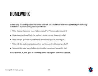 HOMEWORK
       Write up 3 of the big ideas we came up with for your brand in class (or that you came up
       with later) by answering these questions:

       •   Title: Simple Statement (e.g., “A breed apart” or “Heroic achievement.”)

       •   How does your brand help the audience be the person they want to be?

       •   What unique qualities of your brand/product will you be focusing on?

       •   Why will this make your audience buy and become loyal to your product?

       •   When the big idea is applied to digital media executions, how will it feel?

       Rank them 1, 2, and 3 or at the very least, have pros and cons of each.




Copyright © 2011 by IQ Agency                              28
 