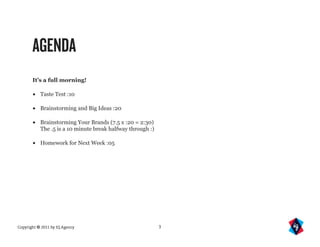 AGENDA
       It’s a full morning!

       •   Taste Test :10

       •   Brainstorming and Big Ideas :20

       •   Brainstorming Your Brands (7.5 x :20 = 2:30)
           The .5 is a 10 minute break halfway through :)

       •   Homework for Next Week :05




Copyright © 2011 by IQ Agency                               3
 