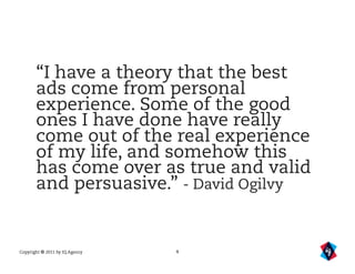 “I have a theory that the best
       ads come from personal
       experience. Some of the good
       ones I have done have really
       come out of the real experience
       of my life, and somehow this
       has come over as true and valid
       and persuasive.” - David Ogilvy


Copyright © 2011 by IQ Agency   4
 