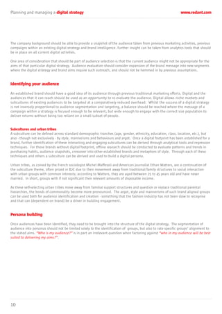 Planning and managing a digital strategy www.redant.com
10
The company background should be able to provide a snapshot of the audience taken from previous marketing activities, previous
campaigns within an existing digital strategy and brand intelligence. Further insight can be taken from analytics tools that should
be in place on all current digital activities.
One area of consideration that should be part of audience selection is that the current audience might not be appropriate for the
aims of that particular digital strategy. Audience evaluation should consider expansion of the brand message into new segments
where the digital strategy and brand aims require such outreach, and should not be hemmed in by previous assumptions.
Identifying your audience
An established brand should have a good idea of its audience through previous traditional marketing efforts. Digital and the
audiences that it can reach should be used as an opportunity to re-evaluate the audience. Digital allows niche markets and
subcultures of existing audiences to be targeted at a comparatively reduced overhead. Whilst the success of a digital strategy
is not inversely proportional to audience segmentation and targeting, a balance should be reached where the message of a
campaign within a strategy is focused enough to be relevant, but wide enough to engage with the correct size population to
deliver returns without being too reliant on a small subset of people.
Subcultures and urban tribes
A subculture can be defined across standard demographic tranches (age, gender, ethnicity, education, class, location, etc.), but
also - though not exclusively - by style, mannerisms and behaviours and argot. Once a digital footprint has been established for a
brand, further identification of these interacting and engaging subcultures can be derived through analytical tools and regression
techniques. For those brands without digital footprint, offline research should be conducted to evaluate patterns and trends in
purchasing habits, audience snapshots, crossover into other established brands and metaphors of style. Through each of these
techniques and others a subculture can be derived and used to build a digital persona.
Urban tribes, as coined by the French sociologist Michel Maffesoli and American journalist Ethan Watters, are a continuation of
the subculture theme, often prized in B2C due to their movement away from traditional family structures to social interaction
with urban groups with common interests; according to Watters, they are aged between 25 to 45 years old and have never
married. In short, groups with if not significant then relevant amounts of disposable income.
As these self-selecting urban tribes move away from familial support structures and question or replace traditional parental
hierarchies, the bonds of commonality become more pronounced. The argot, style and mannerisms of such brand aligned groups
can be used both for audience identification and creation - something that the fashion industry has not been slow to recognise
and that can (dependent on brand) be a driver in building engagement.
Persona building
Once audiences have been identified, they need to be brought into the structure of the digital strategy. The segmentation of
audience into personas should not be limited solely to the identification of groups, but also to rate specific groups’ alignment to
the stated aims. “Who is my audience?” is in part an irrelevant question when factoring against “who in my audience will be best
suited to delivering my aims?”.
 
