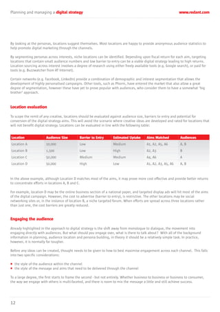 Planning and managing a digital strategy www.redant.com
12
By looking at the personas, locations suggest themselves. Most locations are happy to provide anonymous audience statistics to
help promote digital marketing through the channels.
By segmenting personas across interests, niche locations can be identified. Depending upon fiscal return for each aim, targeting
locations that contain small audience numbers and low barrier to entry can be a viable digital strategy leading to high returns.
Location sourcing across interest involves a degree of research using either freely available tools (e.g. Google search), or paid for
tools (e.g. Buzzwatcher from AT Internet).
Certain networks (e.g. Facebook, LinkedIn) provide a combination of demographic and interest segmentation that allows the
development of highly personalised campaigns. Other tools, such as Phorm, have entered the market that also allow a great
degree of segmentation, however these have yet to prove popular with audiences, who consider them to have a somewhat ‘big
brother’ approach.
Location evaluation
To scope the remit of any creative, locations should be evaluated against audience size, barriers to entry and potential for
conversion of the digital strategy aims. This will avoid the scenario where creative ideas are developed and rated for locations that
will not benefit digital strategy. Locations can be evaluated in line with the following table:
In the above example, although Location D matches most of the aims, it may prove more cost effective and provide better returns
to concentrate efforts in locations A, B and C.
For example, location D may be the online business section of a national paper, and targeted display ads will hit most of the aims
of the digital campaign. However, the cost to advertise (barrier to entry), is restrictive. The other locations may be social
networking sites or, in the instance of location B, a niche targeted forum. When efforts are spread across three locations rather
than just one, the cost barriers are greatly reduced.
Engaging the audience
Already highlighted in the approach to digital strategy is the shift away from monologue to dialogue, the movement into
engaging directly with audiences. But what should you engage over, what is there to talk about? With all of the background
information in planning, audience location and persona building, in theory it should be a relatively simple task. In practice,
however, it is normally far tougher.
Before any ideas can be created, thought needs to be given to how to best maximise engagement across each channel. This falls
into two specific considerations:
• the style of the audience within the channel
• the style of the message and aims that need to be delivered through the channel
To a large degree, the first starts to frame the second - but not entirely. Whether business to business or business to consumer,
the way we engage with others is multi-faceted, and there is room to mix the message a little and still achieve success.
Location
Location A
Location B
Location C
Location D
Audience Size
10,000
1,500
50,000
50,000
Barrier to Entry
Low
Low
Medium
High
Estimated Uptake
Medium
High
Medium
Low
Aims Matched
A1, A2, A5, A6
A2, A3
A4, A6
A1, A2, A3, A5, A6
Audiences
A, B
B
A
A, B
 