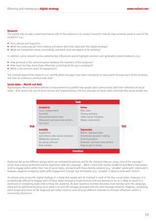 Planning and managing a digital strategy www.redant.com
13
Research
The easiest step to take in planning how to talk to the audience is to conduct research; how do they currently speak in each of the
locations? e.g.:
• Tone, phrase and linguistics
• What has previously got them talking and where does that align with the digital strategy?
• What are competitors doing successfully, and what does not appear to be working?
In addition, some research across potential key influencers would highlight common user generated content patterns, e.g.:
• How personal is the communication between the members of the audience?
• How much do they share (how influential could they be for your campaign)?
• What is the common level of engagement?
The common goal of the research is to identify what messages have been considered to have worth through each of the locations,
and how do audiences communicate that?
Social styles – Merrill and Reid
Psychologists Merrill and Reid defined a measurement to quantify how people best communicate with their definition of social
styles. Built across the axis of assertiveness and responsiveness, the four precepts of social styles and how they group people are:
Audiences fall across different groups which are mediated by persona and by the channels they are using, time of the message /
action that is being performed and the experience with the campaign. What is clear from studies by Merrill and Reid is that people
tend to engage better within their mix of social styles, and work with those directly adjacent (e.g. ‘amiable’ works with ‘expressive’);
however, diagonal competing styles stifle engagement through lack of empathy (e.g. ‘amiable’ is likely to clash with ‘driver’).
To achieve aims across the digital strategy, it is likely that people will be involved in each of the four social styles. However, it is
exceptionally difficult to engage each of these styles through a single channel and any attempt to do so is likely to result in a
mishmash of competing styles that confuse the audience. As each audience member becomes more familiar with the campaign,
there will be additional leniency as to what is on and off message (provided that the core message remains). However, competing
styles (especially those at the diagonal) will either need to come through different channels or through influencers within a
community of practice.
Task
Emotion
Ask Tell
Analytical
Cool, independent
Guarded
Disciplined about time
Measured opinions and actions
Use facts
Amiable
Supportive
Lets others take social initiative
Moderate opinions
Go along attitude
Risk avoider
Driver
Risk taker
Strong opinions
Takes social initiative
Makes statements
Expressive
Warm, approachable
Emotional decision making
Communicative
Dramatic opinions and actions
Easy to get to know
 