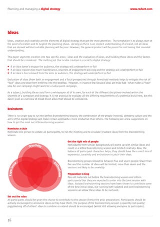 Planning and managing a digital strategy www.redant.com
16
Ideas
Ideas, creation and creativity are the elements of digital strategy that get the most attention. The temptation is to always start at
the point of creation and to neglect the planning phase. As long as there is an implicit understanding of a brand, not all ideas
that are derived without suitable planning will be poor. However, the general product will be poorer for not having that rounded
understanding.
This paper segments creation into two specific areas - ideas and the evaluation of ideas, and building those ideas and the factors
that should be considered. The melting pot that is idea creation is crucial to digital strategy:
• if an idea doesn’t engage the audience, the strategy will underperform or fail
• if an idea requires too much maintenance, channels of engagement will clog and the strategy will underperform or fail
• if an idea is too removed from the aims or audience, the strategy will underperform or fail
Evaluation of ideas (from both an engagement and a fiscal perspective) through formalised methods helps to mitigate the risk of
“bad” ideas and stop them entering into the strategy. However, in essence few focused ideas are truly bad - what makes a “bad”
idea for one campaign might work for a subsequent campaign.
As a subject, building ideas could form a whitepaper all of its own, for each of the different disciplines involved within the
channels of a campaign and strategy. It is not practical to evaluate all the differing requirements of a potential build here, but this
paper gives an overview of broad brush areas that should be considered.
Brainstorm
There is no single way to run the perfect brainstorming session; the combination of the people involved, company culture and the
aims of the digital strategy will make certain approaches more productive than others. The following are a few suggestions on
how to get the most out of brainstorming sessions:
Nominate a chair
Nominate one person to collate all participants, to run the meeting and to circulate resultant ideas from the brainstorming
session.
Get the right mix of people
Participants from similar backgrounds will come up with similar ideas and
result in a stifled brainstorming session and limited creativity. Also, the
balance of participant characters helps; they should have the correct mix of
experience, creativity and enthusiasm to pitch their ideas.
Brainstorming groups should be between five and seven people: fewer than
five and the number of ideas will be limited; more than seven and the
sessions are likely to be unwieldy.
Preparation is king
Pass all materials out before the brainstorming session and inform
participants that they are expected to enter into the joint session with
ideas. Isolated brainstorming sessions have been shown to contribute some
of the best initial ideas, but running both isolated and joint brainstorming
sessions can allow these ideas to be nurtured.
Set out the rules
All participants should be given the chance to contribute to the session (hence the prior preparation). Participants should be
actively encouraged to announce ideas as they have them. The purpose of the brainstorming session is quantity not quality;
piggybacking off of others’ ideas to combine or extend should be encouraged (whilst still allowing everyone to participate).
 