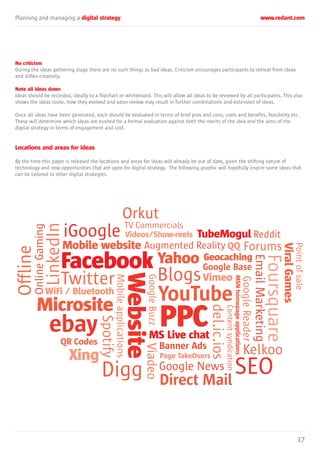 Planning and managing a digital strategy www.redant.com
17
No criticism
During the ideas gathering stage there are no such things as bad ideas. Criticism encourages participants to retreat from ideas
and stifles creativity.
Note all ideas down
Ideas should be recorded, ideally to a flipchart or whiteboard. This will allow all ideas to be reviewed by all participants. This also
shows the ideas route, how they evolved and upon review may result in further combinations and extension of ideas.
Once all ideas have been generated, each should be evaluated in terms of brief pros and cons, costs and benefits, feasibility etc.
These will determine which ideas are pushed for a formal evaluation against both the merits of the idea and the aims of the
digital strategy in terms of engagement and cost.
Locations and areas for ideas
By the time this paper is released the locations and areas for ideas will already be out of date, given the shifting nature of
technology and new opportunities that are open for digital strategy. The following graphic will hopefully inspire some ideas that
can be tailored to other digital strategies.
Facebook
Microsite
Blogs
YouTube
Direct Mail
Google Base
ebay
Digg
Orkut
Website
PPC
SEO
Mobile website
MSNhomepageapplications
MS Live chat
TubeMogul
Yahoo Geocaching
Xing
Videos/Show-reels
WiFi / Bluetooth
ViralGames
QQ
QR Codes
Vimeo
Banner Ads
Page TakeOvers
Twitter
Foursquare
Forums
Kelkoo
TV Commercials
iGoogle Contentsyndication
Offline
LinkedIn
Mobileapplications
Pointofsale
Augmented Reality
Reddit
GoogleBuzz
GoogleReader
Google News
EmailMarketing
qq
Viadeo
Spotify
del.ic.ios
OnlineGaming
 