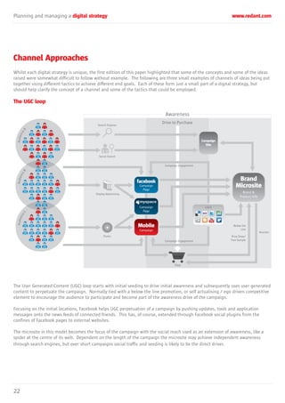 Planning and managing a digital strategy www.redant.com
22
Channel Approaches
Whilst each digital strategy is unique, the first edition of this paper highlighted that some of the concepts and some of the ideas
raised were somewhat difficult to follow without example. The following are three small examples of channels of ideas being put
together using different tactics to achieve different end goals. Each of these form just a small part of a digital strategy, but
should help clarify the concept of a channel and some of the tactics that could be employed.
The UGC loop
The User Generated Content (UGC) loop starts with initial seeding to drive initial awareness and subsequently uses user generated
content to perpetuate the campaign. Normally tied with a below the line promotion, or self actualising / ego driven competitive
element to encourage the audience to participate and become part of the awareness drive of the campaign.
Focusing on the initial locations, Facebook helps UGC perpetuation of a campaign by pushing updates, tools and application
messages onto the news feeds of connected friends. This has, of course, extended through Facebook social plugins from the
confines of Facebook pages to external websites.
The microsite in this model becomes the focus of the campaign with the social reach used as an extension of awareness, like a
spider at the centre of its web. Dependent on the length of the campaign the microsite may achieve independent awareness
through search engines, but over short campaigns social traffic and seeding is likely to be the direct driver.
Awareness
Drive to Purchase
Search Engines
AudienceA
AudienceB
AudienceC
Display Advertising
Campaign
Site
Brand
Microsite
Brand &
Product Info
Campaign
Page
Campaign
Page
iTunes
Campaign Engagement
UGCE
Campaign Engagement
Shop
Below the
Line
Prize Draw/
Free Sample
Voucher
Campaign
Mobile
Social Search
 