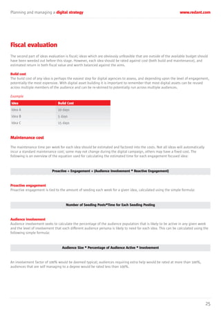 Planning and managing a digital strategy www.redant.com
25
Fiscal evaluation
The second part of ideas evaluation is fiscal; ideas which are obviously unfeasible that are outside of the available budget should
have been weeded out before this stage. However, each idea should be rated against cost (both build and maintenance), and
estimated return in both fiscal value and worth balanced against the aims.
Build cost
The build cost of any idea is perhaps the easiest step for digital agencies to assess, and depending upon the level of engagement,
potentially the most expensive. With digital asset building it is important to remember that most digital assets can be reused
across multiple members of the audience and can be re-skinned to potentially run across multiple audiences.
Example
Maintenance cost
The maintenance time per week for each idea should be estimated and factored into the costs. Not all ideas will automatically
incur a standard maintenance cost; some may not change during the digital campaign, others may have a fixed cost. The
following is an overview of the equation used for calculating the estimated time for each engagement focused idea:
Proactive = Engagement + (Audience Involvement * Reactive Engagement)
Proactive engagement
Proactive engagement is tied to the amount of seeding each week for a given idea, calculated using the simple formula:
Number of Seeding Posts*Time for Each Seeding Posting
Audience involvement
Audience involvement seeks to calculate the percentage of the audience population that is likely to be active in any given week
and the level of involvement that each different audience persona is likely to need for each idea. This can be calculated using the
following simple formula:
Audience Size * Percentage of Audience Active * Involvement
An involvement factor of 100% would be deemed typical; audiences requiring extra help would be rated at more than 100%,
audiences that are self managing to a degree would be rated less than 100%.
Idea
Idea A
Idea B
Idea C
Build Cost
10 days
5 days
15 days
 