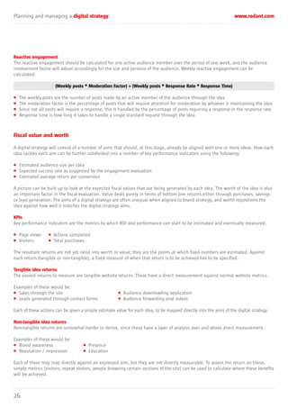 Planning and managing a digital strategy www.redant.com
26
Reactive engagement
The reactive engagement should be calculated for one active audience member over the period of one week, and the audience
involvement factor will adjust accordingly for the size and persona of the audience. Weekly reactive engagement can be
calculated:
(Weekly posts * Moderation Factor) + (Weekly posts * Response Rate * Response Time)
• The weekly posts are the number of posts made by an active member of the audience through the idea
• The moderation factor is the percentage of posts that will require attention for moderation by whoever is maintaining the idea
• Since not all posts will require a response, this is handled by the percentage of posts requiring a response in the response rate
• Response time is how long it takes to handle a single standard request through the idea
Fiscal value and worth
A digital strategy will consist of a number of aims that should, at this stage, already be aligned with one or more ideas. How each
idea tackles each aim can be further subdivided into a number of key performance indicators using the following:
• Estimated audience size per idea
• Expected success rate as suggested by the engagement evaluation
• Estimated average return per conversion
A picture can be built up to look at the expected fiscal values that are being generated by each idea. The worth of the idea is also
an important factor in the fiscal evaluation. Value deals purely in terms of bottom line returns either through purchases, savings
or lead generation. The aims of a digital strategy are often unequal when aligned to brand strategy, and worth repositions the
idea against how well it matches the digital strategy aims.
KPIs
Key performance indicators are the metrics by which ROI and performance can start to be estimated and eventually measured.
• Page views • Actions completed
• Visitors • Total purchases
The resultant returns are not yet rated into worth or value; they are the points at which fixed numbers are estimated. Against
each return (tangible or non-tangible), a fixed measure of when that return is to be achieved has to be specified.
Tangible idea returns
The easiest returns to measure are tangible website returns. These have a direct measurement against normal website metrics.
Examples of these would be:
• Sales through the site • Audience downloading application
• Leads generated through contact forms • Audience forwarding viral videos
Each of these actions can be given a simple estimate value for each idea, to be mapped directly into the aims of the digital strategy.
Non-tangible idea returns
Non-tangible returns are somewhat harder to derive, since these have a layer of analysis over and above direct measurement.
Examples of these would be:
• Brand awareness • Presence
• Reputation / impression • Education
Each of these may map directly against an expressed aim, but they are not directly measurable. To assess the return on these,
simple metrics (visitors, repeat visitors, people browsing certain sections of the site) can be used to calculate where these benefits
will be achieved.
 