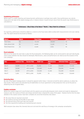 Planning and managing a digital strategy www.redant.com
29
Establishing performance
Whilst value is a useful reporting and measuring tool, performance is perhaps more useful. Since performance can only be
measured in the light of the digital strategy aims, it needs to factor in worth of each return from the worth map. Performance is
calculated as:
Performance = (Fiscal Value of the Return * Worth ) / Mean Worth for all Returns
For reporting, performance should be added as a column to the fiscal value table to allow both measurements to be seen side-by-
side. The report should be structured as follows:
Fiscal evaluation
With all of the factors for each idea in place for fiscal evaluation, the following table can be constructed to rate each idea fiscally
and to assess whether the idea should be developed. Maintenance, value and performance are rated across the duration of the
core campaign.
Evaluating ideas
By now in the digital strategy process it should be apparent which ideas / channels to build for which audiences, to attain the
best results. These need to be evaluated by all stakeholders to ensure agreement so that production time can be focused on
delivering one set of agreed ideas.
Creation conclusion
Whilst the creation stage isn’t truly finished until the systems are technically designed, built, tested and ready for deployment
trying to cover the nuances of these next design and build steps is beyond the scope of this paper. However by the time the steps
detailed in the creation section have been complete all concerned should be clear about:
• The areas that are required to be built
• The audience journey and the KPIs at each stage
• The planned return from each idea and channel
• The time required for building and maintaining each channel
With everyone clear about the channels that are to be built the next focus of strategy is the campaign actualisation.
Return
Total Sales
Sales above £100
Brand Awareness
Worth
64
81
35
Fiscal Value
100,000
10,000
10,000
Performance
106,667
13,500
5,833
Mean Worth
60
60
60
Idea
Idea A
Idea B
Idea C
Idea D
Audience Size
10,000
50,000
50,000
1,500
Success Rate
20% (2,000)
20% (10,000)
10% (5,000)
80% (1,200)
Build Cost
£5,000
£10,000
£10,000
£5,000
Maintenance
Cost
£2,000
£5,000
£2,000
£0
Estimated Value
£10,000
£30,000
£15,000
£12,000
Estimated
Performance
£10,000
£25,000
£30,000
£20,000
 