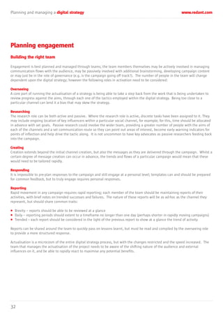 Planning and managing a digital strategy www.redant.com
32
Planning engagement
Building the right team
Engagement is best planned and managed through teams; the team members themselves may be actively involved in managing
communication flows with the audience, may be passively involved with additional brainstorming, developing campaign content
or may just be in the role of governance (e.g. is the campaign going off track?). The number of people in the team will change
dependent upon the digital strategy; however the following roles in activation need to be considered:
Overseeing
A core part of running the actualisation of a strategy is being able to take a step back from the work that is being undertaken to
review progress against the aims, through each one of the tactics employed within the digital strategy. Being too close to a
particular channel can lend it a bias that may skew the strategy.
Researching
The research role can be both active and passive. Where the research role is active, discrete tasks have been assigned to it. They
may include ongoing location of key influencers within a particular social channel, for example; for this, time should be allocated
in advance with set goals. Passive research could involve the wider team, providing a greater number of people with the aims of
each of the channels and a set communication route so they can point out areas of interest, become early warning indicators for
points of inflection and help drive the tactic along. It is not uncommon to have key advocates as passive researchers feeding back
into the campaign.
Creating
Creation extends beyond the initial channel creation, but also the messages as they are delivered through the campaign. Whilst a
certain degree of message creation can occur in advance, the trends and flows of a particular campaign would mean that these
would need to be tailored rapidly.
Responding
It is impossible to pre-plan responses to the campaign and still engage at a personal level; templates can and should be prepared
for common feedback, but to truly engage requires personal responses.
Reporting
Rapid movement in any campaign requires rapid reporting; each member of the team should be maintaining reports of their
activities, with brief notes on trended successes and failures. The nature of these reports will be as ad-hoc as the channel they
represent, but should share common traits:
• Brevity – reports should be able to be reviewed at a glance
• Daily – reporting periods should extent to a timeframe no longer than one day (perhaps shorter in rapidly moving campaigns)
• Trended – each report should be considered in the light of the previous report to show at a glance the trend of activity
Reports can be shared around the team to quickly pass on lessons learnt, but must be read and compiled by the overseeing role
to provide a more structured response.
Actualisation is a microcosm of the entire digital strategy process, but with the changes restricted and the speed increased. The
team that manages the actualisation of the project needs to be aware of the shifting nature of the audience and external
influences on it, and be able to rapidly react to maximise any potential benefits.
 
