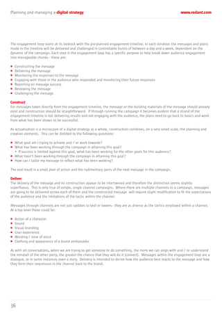 Planning and managing a digital strategy www.redant.com
36
The engagement loop starts at its bedrock with the pre-planned engagement timeline. In each iteration the messages and plans
made in the timeline will be delivered and challenged in controllable bursts of between a day and a week, dependent on the
dynamic of the campaign. Each step in the engagement loop has a specific purpose to help break down audience engagement
into manageable chunks - these are:
• Constructing the message
• Delivering the message
• Monitoring the responses to the message
• Engaging with those in the audience who responded and monitoring their future responses
• Reporting on message success
• Reviewing the message
• Challenging the message
Construct
For messages taken directly from the engagement timeline, the message or the building materials of the message should already
exist and construction should be straightforward. If through running the campaign it becomes evident that a strand of the
engagement timeline is not delivering results and not engaging with the audience, the plans need to go back to basics and work
from what has been shown to be successful.
As actualisation is a microcosm of a digital strategy as a whole, construction combines, on a very small scale, the planning and
creation elements. This can be distilled to the following questions:
• What goal am I trying to achieve and / or work towards?
• What has been working through the campaign in attaining this goal?
• If success is limited against this goal, what has been working for the other goals for this audience?
• What hasn’t been working through the campaign in attaining this goal?
• How can I tailor my message to reflect what has been working?
The end result is a small plan of action and the rudimentary parts of the next message in the campaign.
Deliver
The delivery of the message and its construction appear to be intertwined and therefore the distinction seems slightly
superfluous. This is only true of simple, single channel campaigns. Where there are multiple channels to a campaign, messages
are going to be delivered across each of them and the constructed message will require slight modification to fit the expectations
of the audience and the limitations of the tactic within the channel.
Messages through channels are not just updates to text or tweets - they are as diverse as the tactics employed within a channel.
At a top level these could be:
• Action of a character
• Sound
• Visual branding
• User experience
• Wording / tone of voice
• Clothing and appearance of a brand ambassador
As with all conversations, when we are trying to get someone to do something, the more we can align with and / or understand
the mindset of the other party, the greater the chance that they will do it (convert). Messages within the engagement loop are a
dialogue, or in some instances even a story. Delivery is intended to derive how the audience best reacts to the message and how
they form their impression in the channel back to the brand.
 