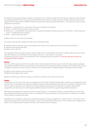Planning and managing a digital strategy www.redant.com
37
An example of considering delivery would be a small experiment carried out by Red Ant to see how an audience similar to those
of a campaign Red Ant were running, projected themselves when asked to consider a number of objects (brand and non-brand
aligned). The aim was to look at different methods of linguistic delivery across the Twitter tactic. The results were split into four
categories of connection:
• Attribute – something that is innate about the person responding or the object
• Action – something that someone is doing or will do
• Experience – a cross between the previous two, a classification based on previous experience of the object – think of previous
service or established brand message
• Other – anything not listed above
Answers could sit in more than one category.
The scores across the four categories brought out the following trends:
• Attribute based connection was the most frequent with 70% of terms being some form of connection by attribute
• Experience was second with 30%
• Action came in at 6.7%
The population of the test audience wasn’t large enough to form a solid platform of research; however, when the lessons learnt
were then reflected in the delivery of the campaign, there was a 5% increase in conversion.
The delivery step puts a pause in the distribution of the message and asks the question: “Is this the right way to place my
message within this channel?”.
Monitor
From the earliest websites with their now rather kitsch visitor counters to the latest round of site and social analytics packages
that attempt to define sentiment and meaning to the multitude of brand aligned audience messages, monitoring activity across a
campaign is essential; so much so that it is implicit in the core principles of a digital strategy at the beginning of this paper:
• Digital can be reactive as well as proactive
• Digital should always prove returns
Without monitoring you cannot be reactive, and without monitoring you cannot prove returns.
Engage
Engagement is at the heart of the loop, as engagement is at the heart of digital strategy. When audiences are engaged they react
with the brand, build against the goals of the digital strategy and ultimately deliver the value of the campaign. Engagement can
either be with an audience or an individual - for those campaigns with enough time allocated for reaction, personalised
engagement can build long term brand loyalty (as ASOS have proven with their support through Twitter channels).
Monitoring and engagement run hand in hand in a small sub-loop. It is important to react in a timely fashion and in the right
way; although through personalisation there is an opportunity for greater leniency in brand guidelines in allowing that member
of the audience to achieve their goals.
Regardless of the campaign or goals of the originating message, the key to engagement is audience worth. The member of the
audience has taken time to react to the message - now it is the responsibility of the person / team managing the engagement to
deliver on the implicit promise made by the brand, and attempt to start a dialogue.
 