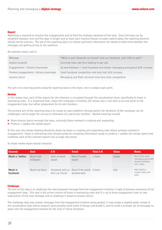 Planning and managing a digital strategy www.redant.com
38
Report
Reporting is required to monitor the engagements and to feed the strategic elements of the loop. Since the loop can be
anywhere between one and five days in length and at least each channel should circulate reports daily, the reporting element
should not be onerous. The job of the reporting step is to deliver pertinent information for review to determine whether the
messages are getting across to the audience.
An example report card is:
The aim is to cover key points ready for reporting back to the team, not to analyse each point.
Review
In the review step, each of the reports for the channels is circulated through the actualisation team, specifically to those in
overseeing roles. It is important that, unless the campaign is finished, the review step is not seen as an end point to the
engagement loop, but rather preparation for its next iteration.
The primary aim of the reporting step is to create an open platform through which the iterations of the campaign can be
challenged, not to judge the success or otherwise of a particular iteration. Review meetings should:
• Share lessons learnt amongst the team, primarily those involved in creating and responding
• Produce / update the review report
To this end, the review meeting should be driven by those in creating and responding roles (those actively involved in
engagement) - those in overseeing roles should purely be compiling information ready to produce / update the review report that
combines each of the channel reports into a single document.
A simple review report would comprise:
Challenge
The aim of this step is to challenge the next proposed message from the engagement timeline in light of previous iterations of the
engagement loop. This step is the prime concern of those in overseeing roles and it is up to those engagement roles to rate
expectation of the next message and to challenge it based on lessons learnt.
The challenge step may involve messages from the engagement timeline being parked, it may invoke a slightly wider review of
the actualisation plan where research (and possibly small levels of design and build) is used to build a stronger set of messages to
place into the engagement timeline for the next or future iterations.
Message
Goal(s) targeted
Engagements / Actions (overview)
Previous engagements / Actions (overview)
Lessons learnt
“What is your favourite car brand? visit our Facebook poll <URL to poll>”
Currently have 100 Fans looking to get 150
50 new followers / Used Facebook and twitter messaging and gained 50% increase
Used Facebook competition and only had 25% increase.
Messaging and Polls returned more fans than competition
Channel
Week 1: Twitter
Goal
Reach 500
Followers
E/A
Deal of week
tweet
Trend
Deal of week
tweet
Total E/A
2 Sales
Value
£3000
Notes
Deal of the week
messaging generated
positive feedback
and 2 sales.
Week 2:
Facebook
Reach 50 Votes Facebook poll on
best car brand.
Deal of the week
worked well
0 Sales £50 Polls failed to
convert votes into
sales.
 