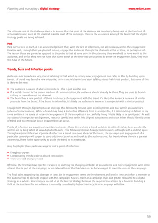 Planning and managing a digital strategy www.redant.com
39
The ultimate aim of the challenge step is to ensure that the goals of the strategy are constantly being kept at the forefront of
actualisation and, even at the smallest feasible level of the campaign, there is the assurance amongst the team that the digital
strategy goals are being achieved.
Park
Park isn’t a step in itself, it is an acknowledgement that, with the best of intentions, not all messages within the engagement
timeline will, through their pre-planned nature, engage the audiences through the channels at the set time, or perhaps at all.
The reason these are parked as opposed to discarded is that at some point in the planning they were held to have worth to the
audience, and whilst they may not have that same worth at the time they are planned to enter the engagement loop, they may
still have in the future.
Trends, buzz and inflection points
Audiences and crowds are very poor at relating to that which is entirely new; engagement can cater for this by building upon
trends. A brand may launch a new microsite, tie in a social channel and start talking about their latest product, but none of this
is likely to be new:
• The audience is aware of what a microsite is - this is just another one
• If a social channel is the chosen medium of communication, the audience should already be there. They are used to brands
talking to them through this channel
• The brand has a new product - if there is a history of engagement with the brand it’s likely the audience is aware of similar
products from the brand. If the brand is unfamiliar, it’s likely the audience is aware of a competitor with a similar product
Engagement through digital media can leverage this familiarity to build upon existing trends and buzz within an audience’s
sphere of consciousness. Whilst a brand may have a distinctive difference from its competitor, if it is competing to deliver to the
same audience the scope of successful engagement (if the competitor is successfully doing this) is likely to be co-aligned. As well
as successful competitor co-alignment, research carried out earlier into aligned subcultures and urban tribes should identify areas
of trend and buzz through which engagement can occur.
Points of inflection are equally as important as trends - those times where a trend switches direction (this has been excellently
written up by Greg Satell at www.digitaltonto.com – the following borrows heavily from his work, although with a distinct spin).
Through early identification of points of inflection a brand can move ahead of the trend, the messages and engagement of a
particular campaign will appear to carry additional gravitas and worth to the audience and, for brands where there is a greater
awareness, there is the opportunity to guide the trend to its next stage.
Greg highlights three particular ways to spot a point of inflection:
• Everybody agrees
• Extrapolating trends leads to absurd conclusions
• There are vast changes in cost
Of these, the first two have specific relevance to spotting the changing attitudes of an audience and their engagement with either
a trend that is part of the campaign, or an external trend that has been or can be leveraged to meet the aims of the campaign.
The final point regarding vast changes in costs (or in engagement terms the involvement and level of time and effort a member of
the audience has to spend to engage with the campaign) has less merit at a campaign level and greater relevance to a digital
strategy as a whole. Vast changes in cost sit at the level of strategy because the required investment by a brand in building a
shift at the cost level for an audience is normally considerably higher than a cycle in a campaign will allow.
 