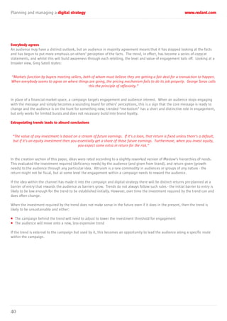 Planning and managing a digital strategy www.redant.com
40
Everybody agrees
An audience may have a distinct outlook, but an audience in majority agreement means that it has stopped looking at the facts
and has begun to put more emphasis on others’ perception of the facts. The trend, in effect, has become a series of copycat
statements, and whilst this will build awareness through each retelling, the level and value of engagement tails off. Looking at a
broader view, Greg Satell states:
“Markets function by buyers meeting sellers, both of whom must believe they are getting a fair deal for a transaction to happen.
When everybody seems to agree on where things are going, the pricing mechanism fails to do its job properly. George Soros calls
this the principle of reflexivity.”
In place of a financial market space, a campaign targets engagement and audience interest. When an audience stops engaging
with the message and simply becomes a sounding board for others’ perceptions, this is a sign that the core message is ready to
change and the audience is on the hunt for something new; trended “me-tooism” has a short and distinctive role in engagement,
but only works for limited bursts and does not necessary build into brand loyalty.
Extrapolating trends leads to absurd conclusions
“The value of any investment is based on a stream of future earnings. If it’s a loan, that return is fixed unless there’s a default,
but if it’s an equity investment then you essentially get a share of those future earnings. Furthermore, when you invest equity,
you expect some extra in return for the risk.”
In the creation section of this paper, ideas were rated according to a slightly reworked version of Maslow’s hierarchies of needs.
This evaluated the investment required (deficiency needs) by the audience (and given from brand), and return given (growth
needs) to the audience through any particular idea. Altruism is a rare commodity in audiences or groups of any nature - the
return might not be fiscal, but at some level the engagement within a campaign needs to reward the audience.
If the idea within the channel has made it into the campaign and digital strategy there will be distinct returns pre-planned at a
barrier of entry that rewards the audience as barriers grow. Trends do not always follow such rules - the initial barrier to entry is
likely to be low enough for the trend to be established initially. However, over time the investment required by the trend can and
does often change.
When the investment required by the trend does not make sense in the future even if it does in the present, then the trend is
likely to be unsustainable and either:
• The campaign behind the trend will need to adjust to lower the investment threshold for engagement
• The audience will move onto a new, less expensive trend
If the trend is external to the campaign but used by it, this becomes an opportunity to lead the audience along a specific route
within the campaign.
 