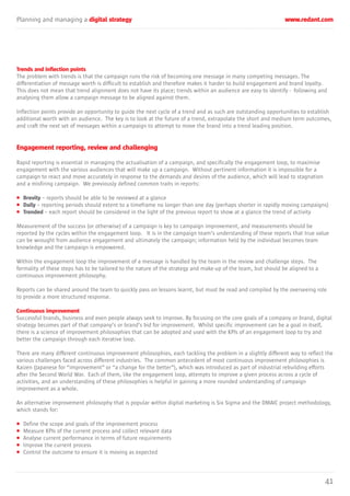 Planning and managing a digital strategy www.redant.com
41
Trends and inflection points
The problem with trends is that the campaign runs the risk of becoming one message in many competing messages. The
differentiation of message worth is difficult to establish and therefore makes it harder to build engagement and brand loyalty.
This does not mean that trend alignment does not have its place; trends within an audience are easy to identify - following and
analysing them allow a campaign message to be aligned against them.
Inflection points provide an opportunity to guide the next cycle of a trend and as such are outstanding opportunities to establish
additional worth with an audience. The key is to look at the future of a trend, extrapolate the short and medium term outcomes,
and craft the next set of messages within a campaign to attempt to move the brand into a trend leading position.
Engagement reporting, review and challenging
Rapid reporting is essential in managing the actualisation of a campaign, and specifically the engagement loop, to maximise
engagement with the various audiences that will make up a campaign. Without pertinent information it is impossible for a
campaign to react and move accurately in response to the demands and desires of the audience, which will lead to stagnation
and a misfiring campaign. We previously defined common traits in reports:
• Brevity – reports should be able to be reviewed at a glance
• Daily – reporting periods should extent to a timeframe no longer than one day (perhaps shorter in rapidly moving campaigns)
• Trended – each report should be considered in the light of the previous report to show at a glance the trend of activity
Measurement of the success (or otherwise) of a campaign is key to campaign improvement, and measurements should be
reported by the cycles within the engagement loop. It is in the campaign team’s understanding of these reports that true value
can be wrought from audience engagement and ultimately the campaign; information held by the individual becomes team
knowledge and the campaign is empowered.
Within the engagement loop the improvement of a message is handled by the team in the review and challenge steps. The
formality of these steps has to be tailored to the nature of the strategy and make-up of the team, but should be aligned to a
continuous improvement philosophy.
Reports can be shared around the team to quickly pass on lessons learnt, but must be read and compiled by the overseeing role
to provide a more structured response.
Continuous improvement
Successful brands, business and even people always seek to improve. By focusing on the core goals of a company or brand, digital
strategy becomes part of that company’s or brand’s bid for improvement. Whilst specific improvement can be a goal in itself,
there is a science of improvement philosophies that can be adopted and used with the KPIs of an engagement loop to try and
better the campaign through each iterative loop.
There are many different continuous improvement philosophies, each tackling the problem in a slightly different way to reflect the
various challenges faced across different industries. The common antecedent of most continuous improvement philosophies is
Kaizen (Japanese for “improvement” or “a change for the better”), which was introduced as part of industrial rebuilding efforts
after the Second World War. Each of them, like the engagement loop, attempts to improve a given process across a cycle of
activities, and an understanding of these philosophies is helpful in gaining a more rounded understanding of campaign
improvement as a whole.
An alternative improvement philosophy that is popular within digital marketing is Six Sigma and the DMAIC project methodology,
which stands for:
• Define the scope and goals of the improvement process
• Measure KPIs of the current process and collect relevant data
• Analyse current performance in terms of future requirements
• Improve the current process
• Control the outcome to ensure it is moving as expected
 