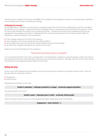 Planning and managing a digital strategy www.redant.com
42
The tools that are available for Six Sigma and DMAIC can be adopted for the engagement loop on an as-required basis, dependent
on the strategy and the team actualising that strategy.
Challenging the message
No message within a campaign is strong enough or engaging enough that it will continue unchallenged in one form throughout
the duration of the campaign. Singular themes within messages lead to a monotonous drone that stretches the patience of even
the most ardent advocate then wanes into an annoying distraction. Through each iteration of the engagement loop the next
message from the engagement timeline is challenged with the results and lessons learnt from the past messages. With this
information, common challenges to the message are:
• Is the message relevant at this time to the audience?
• Have messages on this theme worked with the audience before?
• Are messages of this type still moving the audience towards the aims of the strategy?
• Are there more engaging messages for the audience at this time?
However, the most vital challenge to the message is:
“How will this next message improve my campaign?”
It is an important question to ask, since a message that is not improving the campaign is a wasted message, and the next cycle of
the engagement loop risks inducing boredom and losing connection with the audience. Messages that are not felt to work should
be parked and more engaging messages released into the loop.
Rating the loop
As each cycle of the engagement loop completes, the cycle and the progress through the campaign should be rated. There are
two key pillars for rating each iteration:
• Engagement
• Goals attained
Engagement per iteration can be rated:
Growth in population / abs(target population to engage – previously engaged population)
The goals attained can be rated:
Growth in goals / abs(target goals to attain – previously attained goals)
These two ratings show the success in moving towards the target, allowing the cycle to be rated by:
(Engagement + Goals attained) / 2
 