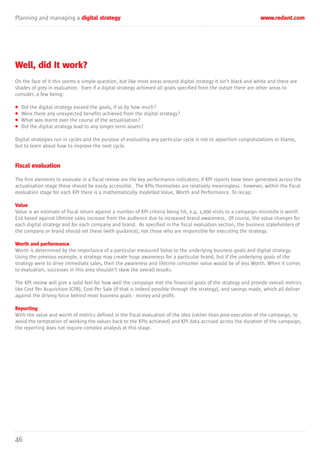 46
Planning and managing a digital strategy www.redant.com
Well, did It work?
On the face of it this seems a simple question, but like most areas around digital strategy it isn’t black and white and there are
shades of grey in evaluation. Even if a digital strategy achieved all goals specified from the outset there are other areas to
consider, a few being:
• Did the digital strategy exceed the goals, if so by how much?
• Were there any unexpected benefits achieved from the digital strategy?
• What was learnt over the course of the actualisation?
• Did the digital strategy lead to any longer term assets?
Digital strategies run in cycles and the purpose of evaluating any particular cycle is not to apportion congratulations or blame,
but to learn about how to improve the next cycle.
Fiscal evaluation
The first elements to evaluate in a fiscal review are the key performance indicators; if KPI reports have been generated across the
actualisation stage these should be easily accessible. The KPIs themselves are relatively meaningless - however, within the fiscal
evaluation stage for each KPI there is a mathematically modelled Value, Worth and Performance. To recap:
Value
Value is an estimate of fiscal return against a number of KPI criteria being hit, e.g. 1,000 visits to a campaign microsite is worth
£10 based against lifetime sales increase from the audience due to increased brand awareness. Of course, the value changes for
each digital strategy and for each company and brand. As specified in the fiscal evaluation section, the business stakeholders of
the company or brand should set these (with guidance), not those who are responsible for executing the strategy.
Worth and performance
Worth is determined by the importance of a particular measured Value to the underlying business goals and digital strategy.
Using the previous example, a strategy may create huge awareness for a particular brand, but if the underlying goals of the
strategy were to drive immediate sales, then the awareness and lifetime consumer value would be of less Worth. When it comes
to evaluation, successes in this area shouldn’t skew the overall results.
The KPI review will give a solid feel for how well the campaign met the financial goals of the strategy and provide overall metrics
like Cost Per Acquisition (CPA), Cost Per Sale (if that is indeed possible through the strategy), and savings made, which all deliver
against the driving force behind most business goals - money and profit.
Reporting
With the value and worth of metrics defined in the fiscal evaluation of the idea (rather than post-execution of the campaign, to
avoid the temptation of working the values back to the KPIs achieved) and KPI data accrued across the duration of the campaign,
the reporting does not require complex analysis at this stage.
 