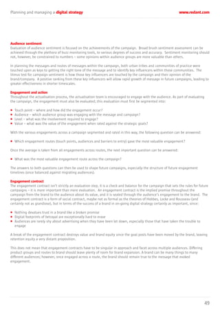 Planning and managing a digital strategy www.redant.com
49
Audience sentiment
Evaluation of audience sentiment is focused on the achievements of the campaign. Broad brush sentiment assessment can be
achieved through the plethora of buzz monitoring tools, to various degrees of success and accuracy. Sentiment monitoring should
not, however, be constrained to numbers – some opinions within audience groups are more valuable than others.
In planning the messages and routes of messages within the campaign, both urban tribes and communities of practice were
touched upon as keys to getting the right tone of the message and to identify key influencers within those communities. The
litmus test for campaign sentiment is how those key influencers are touched by the campaign and their opinion of the
brand/company. A positive ranking from these key influencers will allow rapid growth of message in future campaigns, leading to
greater effectiveness in shorter timescales.
Engagement and action
Throughout the actualisation process, the actualisation team is encouraged to engage with the audience. As part of evaluating
the campaign, the engagement must also be evaluated; this evaluation must first be segmented into:
• Touch point – where and how did the engagement occur?
• Audience – which audience group was engaging with the message and campaign?
• Level – what was the involvement required to engage?
• Value – what was the value of the engagement when rated against the strategic goals?
With the various engagements across a campaign segmented and rated in this way, the following question can be answered:
• Which engagement routes (touch points, audiences and barriers to entry) gave the most valuable engagement?
Once the average is taken from all engagements across routes, the next important question can be answered:
• What was the most valuable engagement route across the campaign?
The answers to both questions can then be used to shape future campaigns, especially the structure of future engagement
timelines (once balanced against migrating audiences).
Engagement contract
The engagement contract isn’t strictly an evaluation step, it is a check and balance for the campaign that sets the rules for future
campaigns – it is more important than mere evaluation. An engagement contract is the implied promise throughout the
campaign from the brand to the audience about its value, and it is sealed through the audience’s engagement to the brand. The
engagement contract is a form of social contract, maybe not as formal as the theories of Hobbes, Locke and Rousseau (and
certainly not as grandiose), but in terms of the success of a brand in on-going digital strategy certainly as important, since:
• Nothing devalues trust in a brand like a broken promise
• Digital footprints of betrayal are exceptionally hard to erase
• Audiences are rarely shy about advertising when they have been let down, especially those that have taken the trouble to
engage
A break of the engagement contract destroys value and brand equity since the goal posts have been moved by the brand, leaving
retention equity a very distant proposition.
This does not mean that engagement contracts have to be singular in approach and facet across multiple audiences. Differing
product groups and routes to brand should leave plenty of room for brand expansion. A brand can be many things to many
different audiences; however, once engaged across a route, the brand should remain true to the message that evoked
engagement.
 