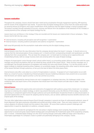Planning and managing a digital strategy www.redant.com
50
Lessons evaluation
Throughout the campaign, lessons should have been noted during actualisation through engagement reporting, KPI reporting
and the results of the engagement loop review. To assume that any digital strategy will be correct from the outset would show
an amazing amount of arrogance and a gross simplification of the audiences that the digital strategy is trying to engage with.
The lessons recorded through evaluation of success, surprises and failures form the backbone of the evaluation of the mistakes or
missing elements of the campaign and digital strategy thus far.
Lessons learnt are not failures in the strategy if they are recorded and the lessons are implemented in future campaigns. These
lessons tend to fall into two camps:
• Internal lessons: including self perception and self recognition / examination
• External lessons: including audience perception and audience recognition / examination
Both areas fall generally into the assumptions made when entering into the digital strategy process.
Internal lessons
Internal lessons come from the new information that the campaign derived about the brand / company. It should come as no
surprise that the internal perception of any company and / or brand and their corresponding strengths and weaknesses can differ
radically from their actual position. This can leave the company and / or brand open to missing out on opportunities and
misidentifying threats, both at a larger business level and certainly within the scope of digital strategy.
A degree of misperception comes through closed cultures within brand, as surrounding people influence each other with the same
message and pre-built assumptions that are not shared by those outside of the closed culture. These incorrect messages can, if
unchallenged, live through generations of employees and stratify into some quite bizarre thinking. It is not the primary role of
digital strategy to challenge prevailing ethos; however, to successfully engage, the prevailing ethos either needs to become aware
of the lessons fed back through audiences, or live up to the level of where the ethos places them.
Internal lessons also often come about as a result of misperceptions in process. A signpost of such misperception occurs with
failure as a result of success. A weakening of brand perception because marketing endeavours have proved to be so successful
that the brand can’t deliver against promise is a far too common occurrence.
The challenges represented by internal lessons are not in engagement or campaign execution, the challenges reside in the
marketing teams and board rooms of the companies that should learn from these lessons and take steps to adapt / improve
accordingly.
External lessons
External lessons relate to the opportunities and constraints of engagement with audience groups that a brand and / or company
may have on entering into a digital strategy, or which may present themselves across the lifetime of that strategy. Successfully
capitalising on unexpected opportunities through audiences and quick identification of potential threats to external perception or
perceived opportunities are the reasons for adopting external lessons, and can deliver additional business benefits external to the
original goals of the strategy.
The most often talked about external lessons found through campaigns in general are those of undiscovered audiences, areas of
brand alignment that were previously unheralded and outside perceived market scope. There are many instances of counter
culture adoption of utilitarian brands and the products they market. Of course these audiences present challenges and
opportunities in equal (or, dependent on audience, unequal) measure.
External lessons can provide the springboard for the next phase in digital strategy; learnt properly, they provide an excellent
opportunity to exceed and grow original digital strategy goals and potentially the fundamental goals of the originating company
and / or brand. Unheeded digital strategy runs the risk of running through continually ineffectual loops until it becomes a
meaningless appendage of a company’s routes to growth and potentially damaging to the company / brand.
 