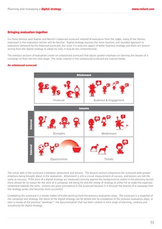 Planning and managing a digital strategy www.redant.com
51
Bringing evaluation together
For those familiar with Kaplan and Norton’s balanced scorecard method of evaluation from the 1990s, many of the themes
expressed in the evaluation section will be familiar. Digital strategy requires the more heuristic and rounded approach to
evaluation delivered by the balanced scorecard, but since it is only one aspect of wider business strategy and there are lessons
arising from the digital strategy to adopt (or not), it may be too comprehensive.
The previous sections of evaluation create an unbalanced scorecard that places greater emphasis on learning the lessons of a
campaign to feed into the next stage. The areas covered in the unbalanced scorecard are covered below.
An unbalanced scorecard
The initial split in the scorecard is between attainment and lessons. The lessons section unbalances the scorecard with greater
emphasis being brought about in the evaluation. Attainment is still a crucial measurement of success, and lessons are not the
same as excuses. If the aims of a digital strategy are measured correctly against the background as stated in the planning section
there should be no reason for the aims of a campaign not being hit and the review of strategy to either hit or make the expected
movement towards the aims. Lessons are given precedence in the scorecard because it is through the lessons of a campaign that
the strategy grows and becomes more successful.
Completing the scorecard is a simple matter of bullet pointing from the previous evaluation steps. The scorecard is a snapshot of
the campaign and strategy, the detail of the digital strategy can be delved into by completion of the previous evaluation steps, or
even a review of the previous “workings” - the documentation that has been created in each stage of planning, creating and
actualising the digital strategy.
Attainment
Financial Audience & Engagement
Lessons
Strengths Weaknesses
Opportunities Threats
InternalExternal
£ ¥
 