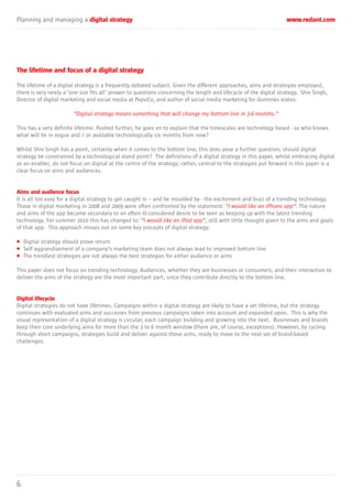 Planning and managing a digital strategy www.redant.com
6
The lifetime and focus of a digital strategy
The lifetime of a digital strategy is a frequently debated subject. Given the different approaches, aims and strategies employed,
there is very rarely a ‘one size fits all’ answer to questions concerning the length and lifecycle of the digital strategy. Shiv Singh,
Director of digital marketing and social media at PepsiCo, and author of social media marketing for dummies states:
“Digital strategy means something that will change my bottom line in 3-6 months.”
This has a very definite lifetime. Pushed further, he goes on to explain that the timescales are technology based - so who knows
what will be in vogue and / or available technologically six months from now?
Whilst Shiv Singh has a point, certainly when it comes to the bottom line, this does pose a further question; should digital
strategy be constrained by a technological stand point? The definitions of a digital strategy in this paper, whilst embracing digital
as an enabler, do not focus on digital at the centre of the strategy; rather, central to the strategies put forward in this paper is a
clear focus on aims and audiences.
Aims and audience focus
It is all too easy for a digital strategy to get caught in – and be moulded by - the excitement and buzz of a trending technology.
Those in digital marketing in 2008 and 2009 were often confronted by the statement: “I would like an iPhone app”. The nature
and aims of the app became secondary to an often ill-considered desire to be seen as keeping up with the latest trending
technology. For summer 2010 this has changed to: “I would like an iPad app”, still with little thought given to the aims and goals
of that app. This approach misses out on some key precepts of digital strategy:
• Digital strategy should prove return
• Self aggrandisement of a company’s marketing team does not always lead to improved bottom line
• The trendiest strategies are not always the best strategies for either audience or aims
This paper does not focus on trending technology. Audiences, whether they are businesses or consumers, and their interaction to
deliver the aims of the strategy are the most important part, since they contribute directly to the bottom line.
Digital lifecycle
Digital strategies do not have lifetimes. Campaigns within a digital strategy are likely to have a set lifetime, but the strategy
continues with evaluated aims and successes from previous campaigns taken into account and expanded upon. This is why the
visual representation of a digital strategy is circular, each campaign building and growing into the next. Businesses and brands
keep their core underlying aims for more than the 3 to 6 month window (there are, of course, exceptions). However, by cycling
through short campaigns, strategies build and deliver against those aims, ready to move to the next set of brand-based
challenges.
 