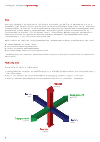 Planning and managing a digital strategy www.redant.com
8
Aims
Aims are the foundation of any digital strategy. They should be generic rather than specific at the planning stage, so as not to
overload with detail. The detail behind the aims of a digital strategy will be defined by the digital strategy process. Concentrating
on specific aims from the outset runs the risk of missing potential opportunities and channels of a digital strategy. Generic goals
normally include increased awareness, building an audience and / or educating that audience, increasing reputation, and
ultimately making the conversion. Limitations generally consist of conflict of interest with existing business practices and / or
outlets, initial perception (both audience and reputation), and budget. Working with these goals and limitations, digital
consultants can start to build clear strategies to meet these aims.
Whilst each brand will have its own specific aims and objectives, they can normally be aligned to one of these four main groups:
• Consumer awareness and demand creation
• Direct consumer drive to retail and purchase
• Education and incentive within the retail space
• Process improvement through streamlined communications
Each of these groups will have mirrored activities offline and it is imperative that any existing brand activities are covered within
the background.
Positioning aims
Aims can be further clarified by ranking against:
• Focus: Aims can have a very direct and specific focus that can be achieved in few ways, or a broad focus that can be achieved in
many different ways
• Process: Aims can require the audience to handle few or many steps (e.g. awareness as opposed to conversion)
• Length of engagement: Aims may have a short term turnaround or be long term engagements / relationships
Focus
Broad
Process
Awareness
Process
Conversion
Engagement
Long Term
Engagement
Short Term
Focus
Direct
 